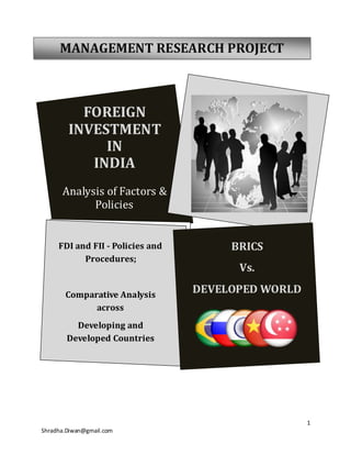MANAGEMENT RESEARCH PROJECT



          FOREIGN
        INVESTMENT
             IN
           INDIA
      Analysis of Factors &
            Policies


     FDI and FII - Policies and        BRICS
           Procedures;
                                        Vs.

       Comparative Analysis
                                  DEVELOPED WORLD
             across
          Developing and
        Developed Countries




                                                    1
Shradha.Diwan@gmail.com
 