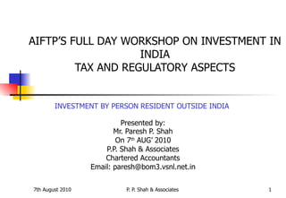 AIFTP’S FULL DAY WORKSHOP ON INVESTMENT IN INDIA TAX AND REGULATORY ASPECTS INVESTMENT BY PERSON RESIDENT OUTSIDE INDIA   Presented by: Mr. Paresh P. Shah On 7 th  AUG’ 2010 P.P. Shah & Associates Chartered Accountants Email: paresh@bom3.vsnl.net.in 