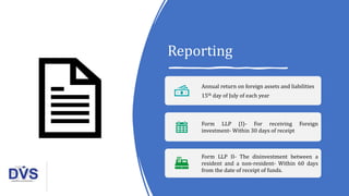 Reporting
Annual return on foreign assets and liabilities
15th day of July of each year
Form LLP (I)- For receiving Foreign
investment- Within 30 days of receipt
Form LLP II- The disinvestment between a
resident and a non-resident- Within 60 days
from the date of receipt of funds.
 