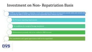 Investment on Non- Repatriation Basis
A NRI or an OCI, including a company, a trust and a partnership firm incorporated outside India and owned and
controlled by NRIs or OCIs, may invest on non-repatriable basis without any limit
No Pricing or reporting requirements
No conditions for receipt of foreign investment
Disinvestment proceeds only to be credited to NRO Account
The contribution and capital appreciation shall not be repatriated
 