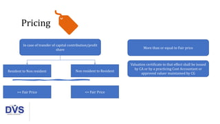 Pricing
More than or equal to Fair price
Valuation certificate to that effect shall be issued
by CA or by a practicing Cost Accountant or
approved valuer maintained by CG
In case of transfer of capital contribution/profit
share
Resident to Non resident Non resident to Resident
>= Fair Price <= Fair Price
 