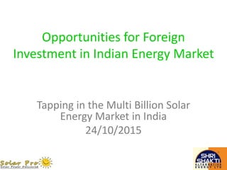 Opportunities for Foreign
Investment in Indian Energy Market
Tapping in the Multi Billion Solar
Energy Market in India
24/10/2015
 