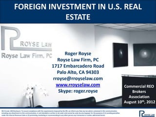 FOREIGN INVESTMENT IN U.S. REAL
                             ESTATE



                                                                            Roger Royse
                                                                        Royse Law Firm, PC
                                                                     1717 Embarcadero Road
                                                                        Palo Alto, CA 94303
                                                                      rroyse@rroyselaw.com
                                                                       www.rroyselaw.com                                                                               Commercial REO
                                                                         Skype: roger.royse                                                                                Brokers
                                                                                                                                                                         Association
                                                                                                                                                                       August 10th, 2012
IRS Circular 230 Disclosure: To ensure compliance with the requirements imposed by the IRS, we inform you that any tax advice contained in this communication,
including any attachment to this communication, is not intended or written to be used, and cannot be used, by any taxpayer for the purpose of (1) avoiding penalties
under the Internal Revenue Code or (2) promoting, marketing or recommending to any other person any transaction or matter addressed herein.
 