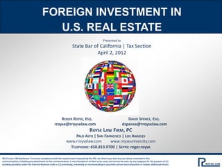 FOREIGN INVESTMENT IN
                                         U.S. REAL ESTATE
                                                                                                Presented to
                                                                   State Bar of California | Tax Section
                                                                              April 2, 2012




                                                      ROGER ROYSE, ESQ.                    DAVID SPENCE, ESQ.
                                                  rroyse@rroyselaw.com                 dspence@rroyselaw.com
                                                                     ROYSE LAW FIRM, PC
                                                             PALO ALTO | SAN FRANCISCO | LOS ANGELES
                                                        www.rroyselaw.com       www.royseuniversity.com
                                                          TELEPHONE: 650.813.9700 | SKYPE: roger.royse

IRS Circular 230 Disclosure: To ensure compliance with the requirements imposed by the IRS, we inform you that any tax advice contained in this
communication, including any attachment to this communication, is not intended or written to be used, and cannot be used, by any taxpayer for the purpose of (1)
avoiding penalties under the Internal Revenue Code or (2) promoting, marketing or recommending to any other person any transaction or matter addressed herein.
 