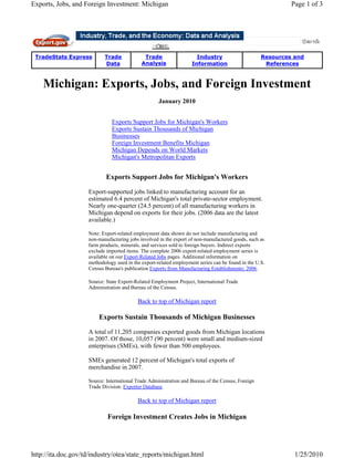 Exports, Jobs, and Foreign Investment: Michigan                                                             Page 1 of 3




 TradeStats Express        Trade             Trade                   Industry                      Resources and
                           Data             Analysis               Information                      References



    Michigan: Exports, Jobs, and Foreign Investment
                                                    January 2010


                              Exports Support Jobs for Michigan's Workers
                              Exports Sustain Thousands of Michigan
                              Businesses
                              Foreign Investment Benefits Michigan
                              Michigan Depends on World Markets
                              Michigan's Metropolitan Exports


                            Exports Support Jobs for Michigan's Workers

                    Export-supported jobs linked to manufacturing account for an
                    estimated 6.4 percent of Michigan's total private-sector employment.
                    Nearly one-quarter (24.5 percent) of all manufacturing workers in
                    Michigan depend on exports for their jobs. (2006 data are the latest
                    available.)

                    Note: Export-related employment data shown do not include manufacturing and
                    non-manufacturing jobs involved in the export of non-manufactured goods, such as
                    farm products, minerals, and services sold to foreign buyers. Indirect exports
                    exclude imported items. The complete 2006 export-related employment series is
                    available on our Export Related Jobs pages. Additional information on
                    methodology used in the export-related employment series can be found in the U.S.
                    Census Bureau's publication Exports from Manufacturing Establishments: 2006.

                    Source: State Export-Related Employment Project, International Trade
                    Administration and Bureau of the Census.

                                          Back to top of Michigan report

                        Exports Sustain Thousands of Michigan Businesses

                    A total of 11,205 companies exported goods from Michigan locations
                    in 2007. Of those, 10,057 (90 percent) were small and medium-sized
                    enterprises (SMEs), with fewer than 500 employees.

                    SMEs generated 12 percent of Michigan's total exports of
                    merchandise in 2007.

                    Source: International Trade Administration and Bureau of the Census, Foreign
                    Trade Division: Exporter Database.

                                          Back to top of Michigan report

                            Foreign Investment Creates Jobs in Michigan




http://ita.doc.gov/td/industry/otea/state_reports/michigan.html                                              1/25/2010
 