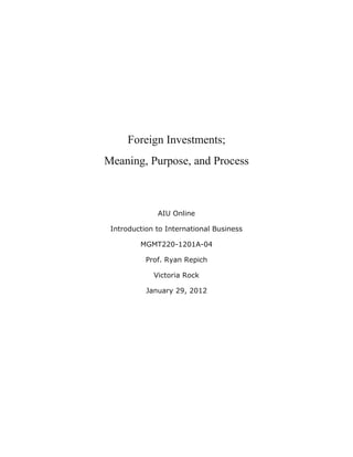 Foreign Investments;
Meaning, Purpose, and Process



              AIU Online

 Introduction to International Business

         MGMT220-1201A-04

           Prof. Ryan Repich

             Victoria Rock

           January 29, 2012
 