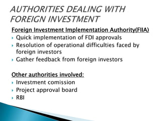 Foreign Investment Implementation Authority(FIIA)
 Quick implementation of FDI approvals
 Resolution of operational difficulties faced by
  foreign investors
 Gather feedback from foreign investors


Other authorities involved:
 Investment comission

 Project approval board
 RBI
 