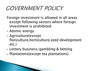 Foreign investment is allowed in all areas
  except following sectors where foreign
  investment is prohibited:
 Atomic energy
 Agriculture(except
  floriculture,horticulture,seed development
  etc.)
 Lottery business/gambling & betting
 Plantations(except tea plantations)
 