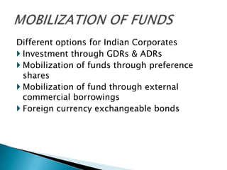 Different options for Indian Corporates
 Investment through GDRs & ADRs
 Mobilization of funds through preference
  shares
 Mobilization of fund through external
  commercial borrowings
 Foreign currency exchangeable bonds
 