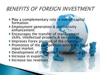  Play a complementary role in overall capital
  formation.
 Employment generation & productivity
  enhancement.
 Encourages the transfer of management
  skills, intellectual property,& technology.
 Improves Forex position of the country.
 Promotion of the competition within the local
  input market.
 Development of the human capital resources.
 Increase in exports.
 Increase tax revenues.
 