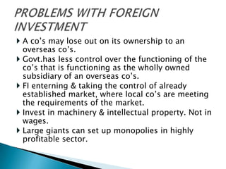  A co’s may lose out on its ownership to an
  overseas co’s.
 Govt.has less control over the functioning of the
  co’s that is functioning as the wholly owned
  subsidiary of an overseas co’s.
 FI enterning & taking the control of already
  established market, where local co’s are meeting
  the requirements of the market.
 Invest in machinery & intellectual property. Not in
  wages.
 Large giants can set up monopolies in highly
  profitable sector.
 