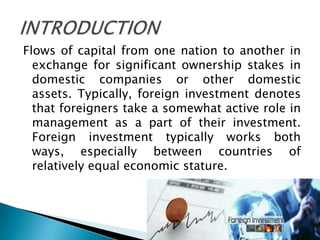 Flows of capital from one nation to another in
  exchange for significant ownership stakes in
  domestic companies or other domestic
  assets. Typically, foreign investment denotes
  that foreigners take a somewhat active role in
  management as a part of their investment.
  Foreign investment typically works both
  ways, especially between countries of
  relatively equal economic stature.
 