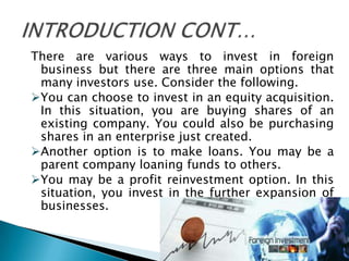 There are various ways to invest in foreign
 business but there are three main options that
 many investors use. Consider the following.
You can choose to invest in an equity acquisition.
 In this situation, you are buying shares of an
 existing company. You could also be purchasing
 shares in an enterprise just created.
Another option is to make loans. You may be a
 parent company loaning funds to others.
You may be a profit reinvestment option. In this
 situation, you invest in the further expansion of
 businesses.
 