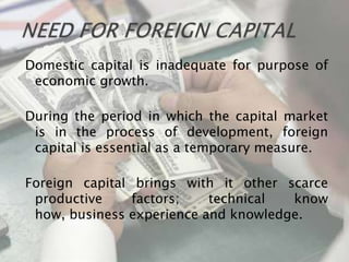 Domestic capital is inadequate for purpose of
 economic growth.

During the period in which the capital market
 is in the process of development, foreign
 capital is essential as a temporary measure.

Foreign capital brings with it other scarce
 productive     factors;   technical  know
 how, business experience and knowledge.
 