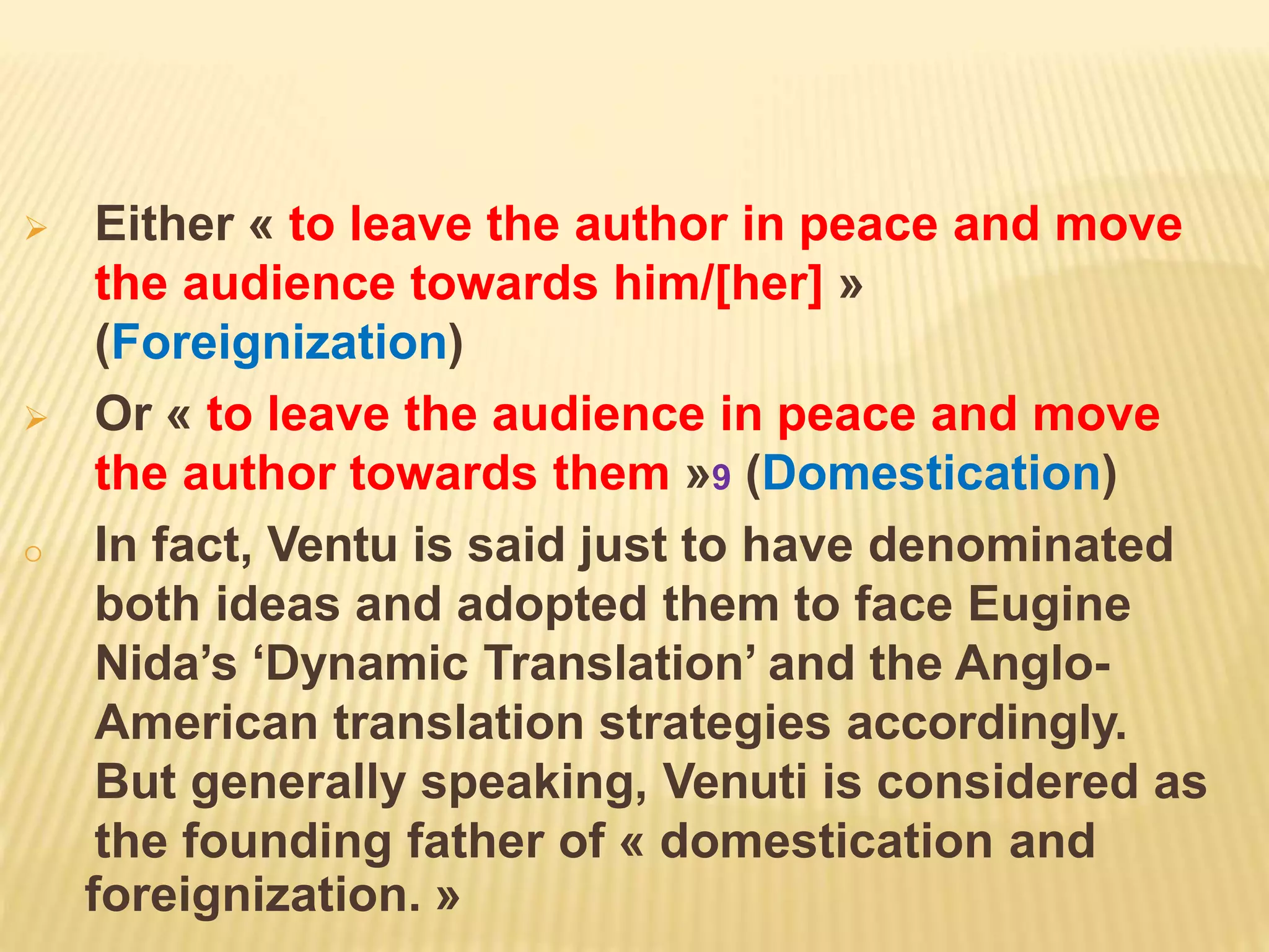  Either « to leave the author in peace and move
the audience towards him/[her] »
(Foreignization)
 Or « to leave the audience in peace and move
the author towards them »9 (Domestication)
o In fact, Ventu is said just to have denominated
both ideas and adopted them to face Eugine
Nida’s ‘Dynamic Translation’ and the Anglo-
American translation strategies accordingly.
But generally speaking, Venuti is considered as
the founding father of « domestication and
foreignization. »
 