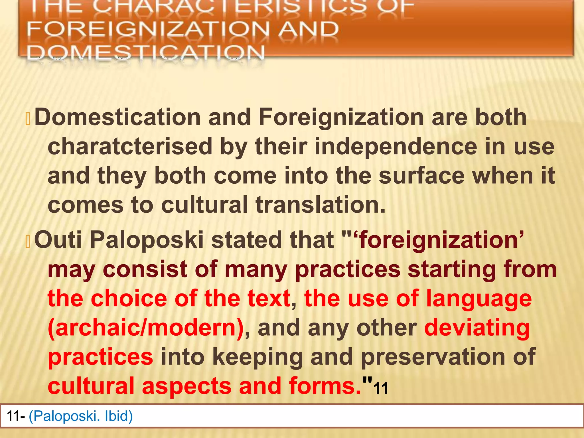 🞭 Domestication and Foreignization are both
charatcterised by their independence in use
and they both come into the surface when it
comes to cultural translation.
🞭 Outi Paloposki stated that "‘foreignization’
may consist of many practices starting from
the choice of the text, the use of language
(archaic/modern), and any other deviating
practices into keeping and preservation of
cultural aspects and forms."11
11- (Paloposki. Ibid)
 