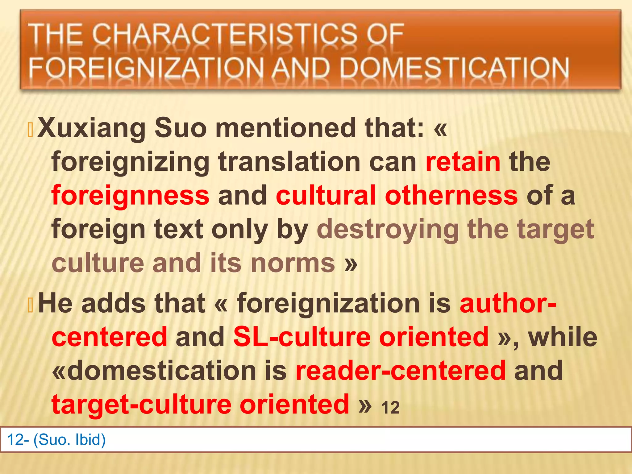 🞭 Xuxiang Suo mentioned that: «
foreignizing translation can retain the
foreignness and cultural otherness of a
foreign text only by destroying the target
culture and its norms »
🞭 He adds that « foreignization is author-
centered and SL-culture oriented », while
«domestication is reader-centered and
target-culture oriented » 12
12- (Suo. Ibid)
 