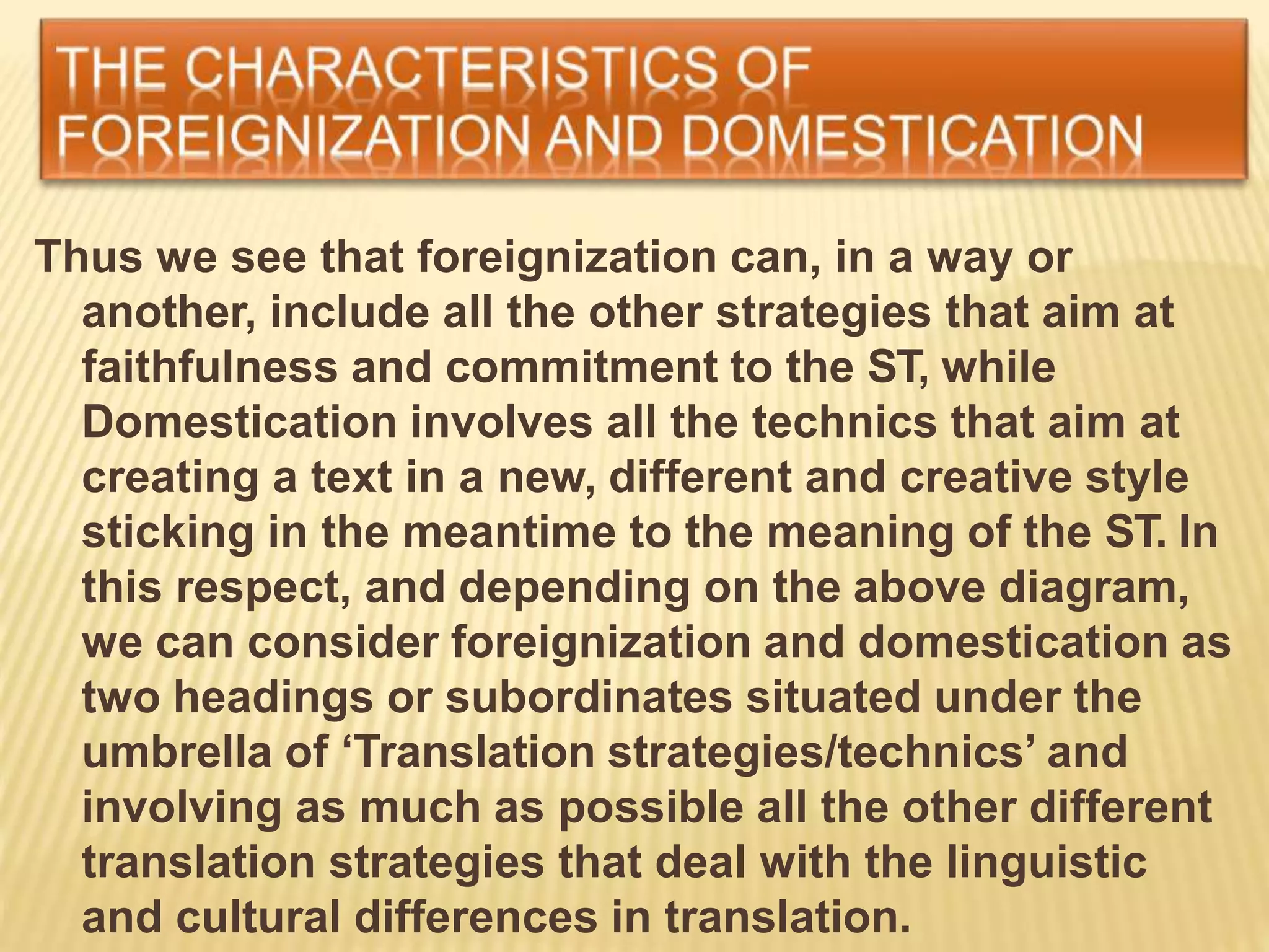 Thus we see that foreignization can, in a way or
another, include all the other strategies that aim at
faithfulness and commitment to the ST, while
Domestication involves all the technics that aim at
creating a text in a new, different and creative style
sticking in the meantime to the meaning of the ST. In
this respect, and depending on the above diagram,
we can consider foreignization and domestication as
two headings or subordinates situated under the
umbrella of ‘Translation strategies/technics’ and
involving as much as possible all the other different
translation strategies that deal with the linguistic
and cultural differences in translation.
 
