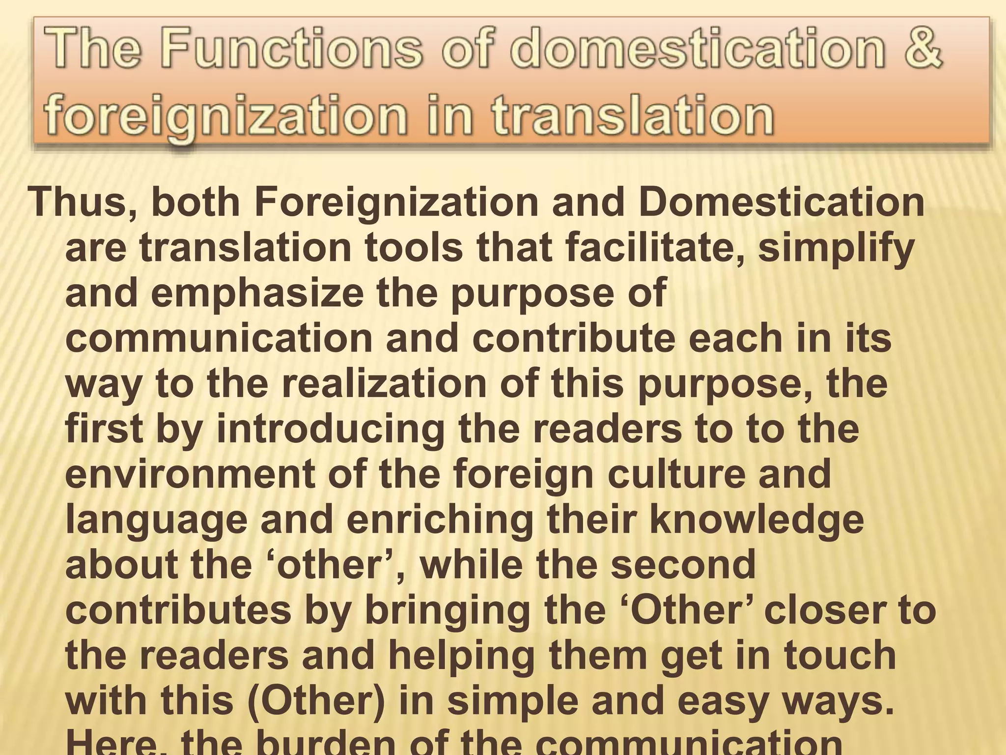 Thus, both Foreignization and Domestication
are translation tools that facilitate, simplify
and emphasize the purpose of
communication and contribute each in its
way to the realization of this purpose, the
first by introducing the readers to to the
environment of the foreign culture and
language and enriching their knowledge
about the ‘other’, while the second
contributes by bringing the ‘Other’ closer to
the readers and helping them get in touch
with this (Other) in simple and easy ways.
 
