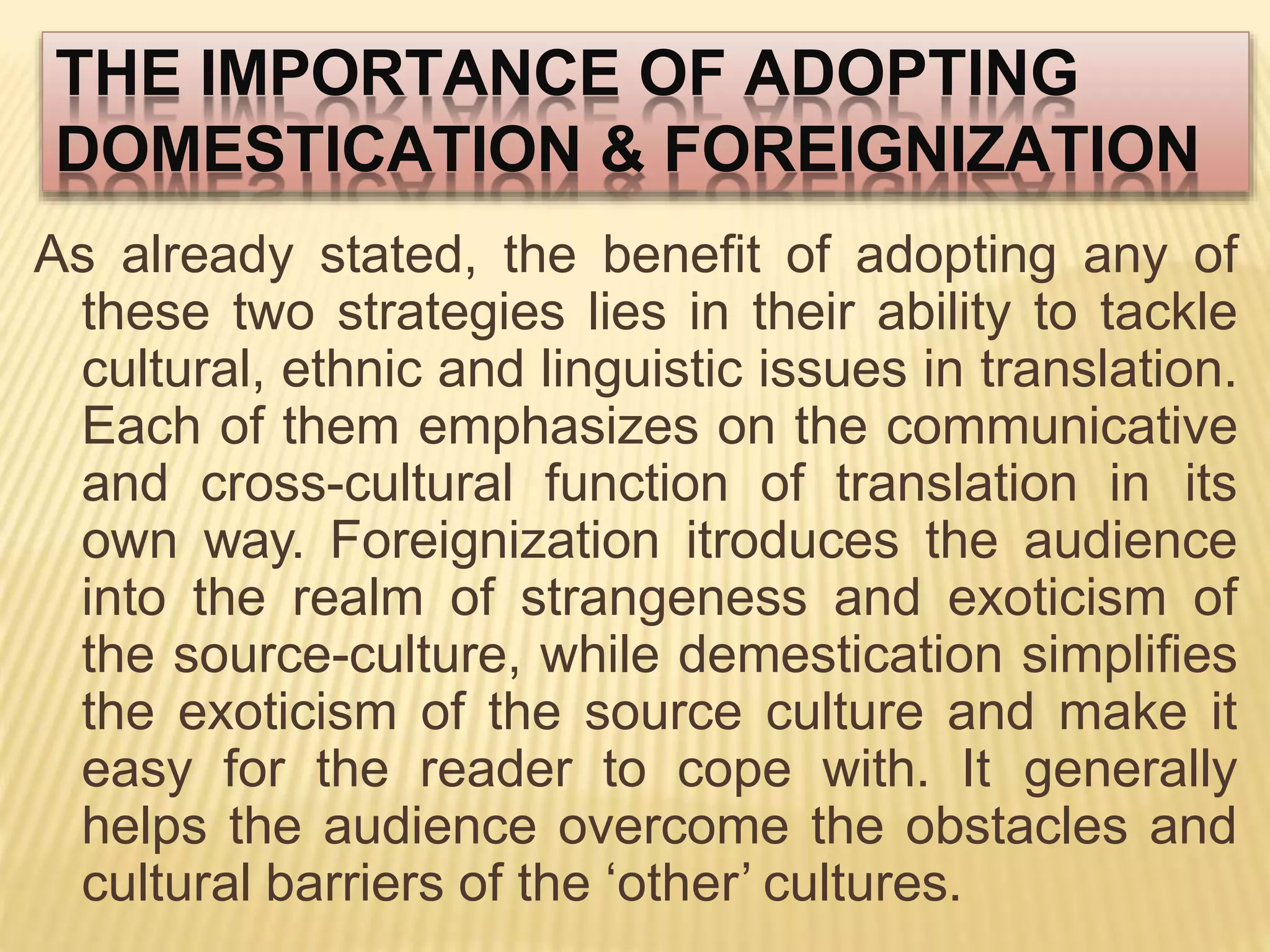 THE IMPORTANCE OF ADOPTING
DOMESTICATION & FOREIGNIZATION
As already stated, the benefit of adopting any of
these two strategies lies in their ability to tackle
cultural, ethnic and linguistic issues in translation.
Each of them emphasizes on the communicative
and cross-cultural function of translation in its
own way. Foreignization itroduces the audience
into the realm of strangeness and exoticism of
the source-culture, while demestication simplifies
the exoticism of the source culture and make it
easy for the reader to cope with. It generally
helps the audience overcome the obstacles and
cultural barriers of the ‘other’ cultures.
 