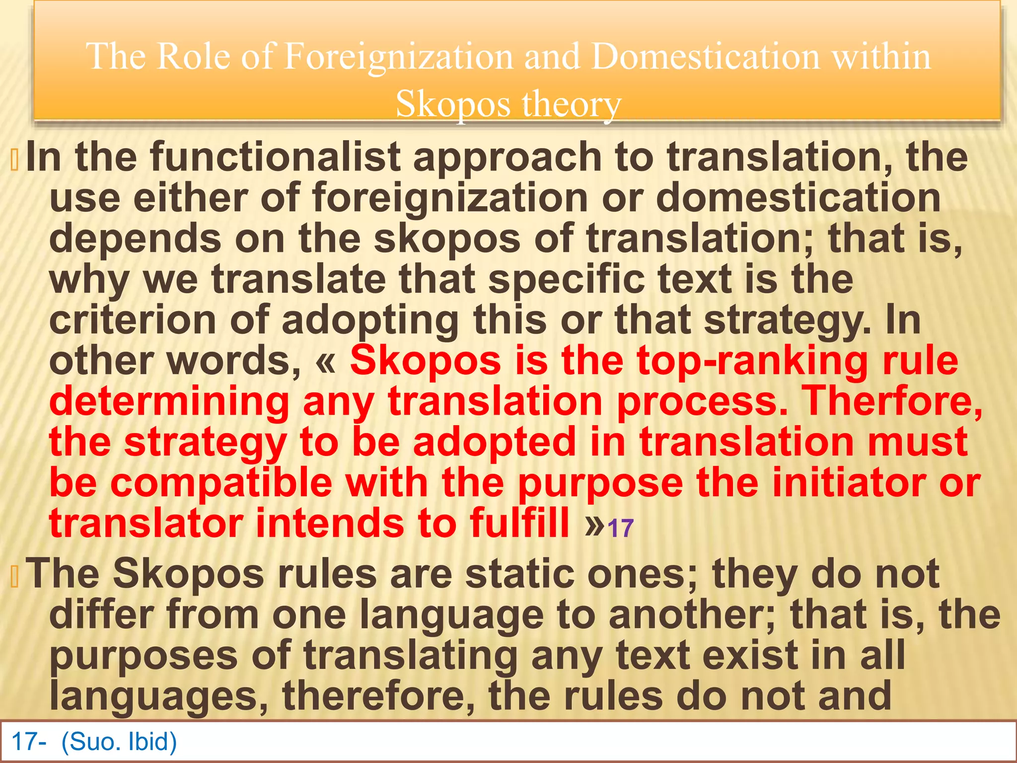 🞭 In the functionalist approach to translation, the
use either of foreignization or domestication
depends on the skopos of translation; that is,
why we translate that specific text is the
criterion of adopting this or that strategy. In
other words, « Skopos is the top-ranking rule
determining any translation process. Therfore,
the strategy to be adopted in translation must
be compatible with the purpose the initiator or
translator intends to fulfill »17
🞭 The Skopos rules are static ones; they do not
differ from one language to another; that is, the
purposes of translating any text exist in all
languages, therefore, the rules do not and
should not differ
17- (Suo. Ibid)
The Role of Foreignization and Domestication within
Skopos theory
 