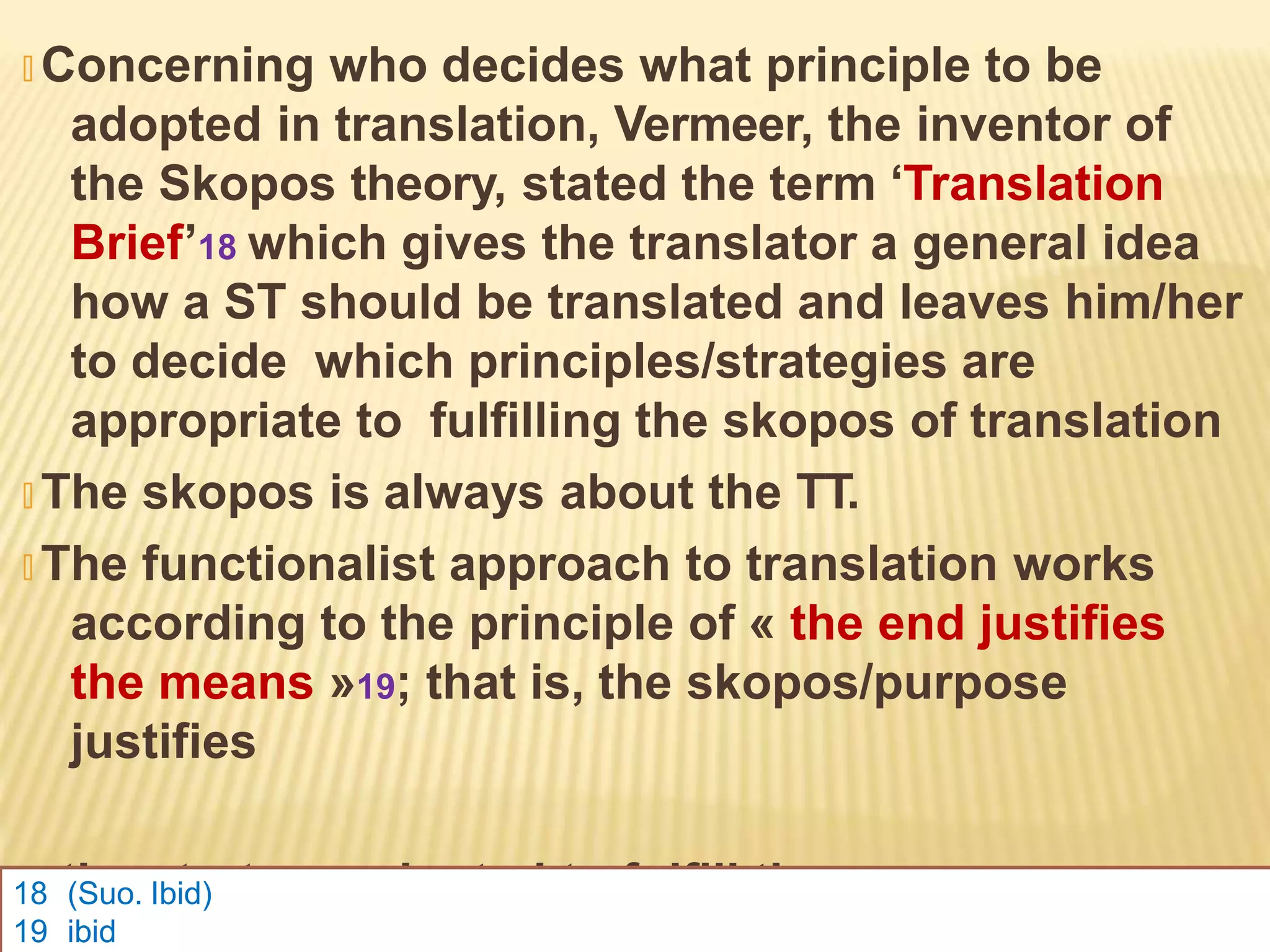 🞭 Concerning who decides what principle to be
adopted in translation, Vermeer, the inventor of
the Skopos theory, stated the term ‘Translation
Brief’18 which gives the translator a general idea
how a ST should be translated and leaves him/her
to decide which principles/strategies are
appropriate to fulfilling the skopos of translation
🞭 The skopos is always about the TT.
🞭 The functionalist approach to translation works
according to the principle of « the end justifies
the means »19; that is, the skopos/purpose
justifies
the strategy adopted to fulfill the purpose.
18 (Suo. Ibid)
19 ibid
 