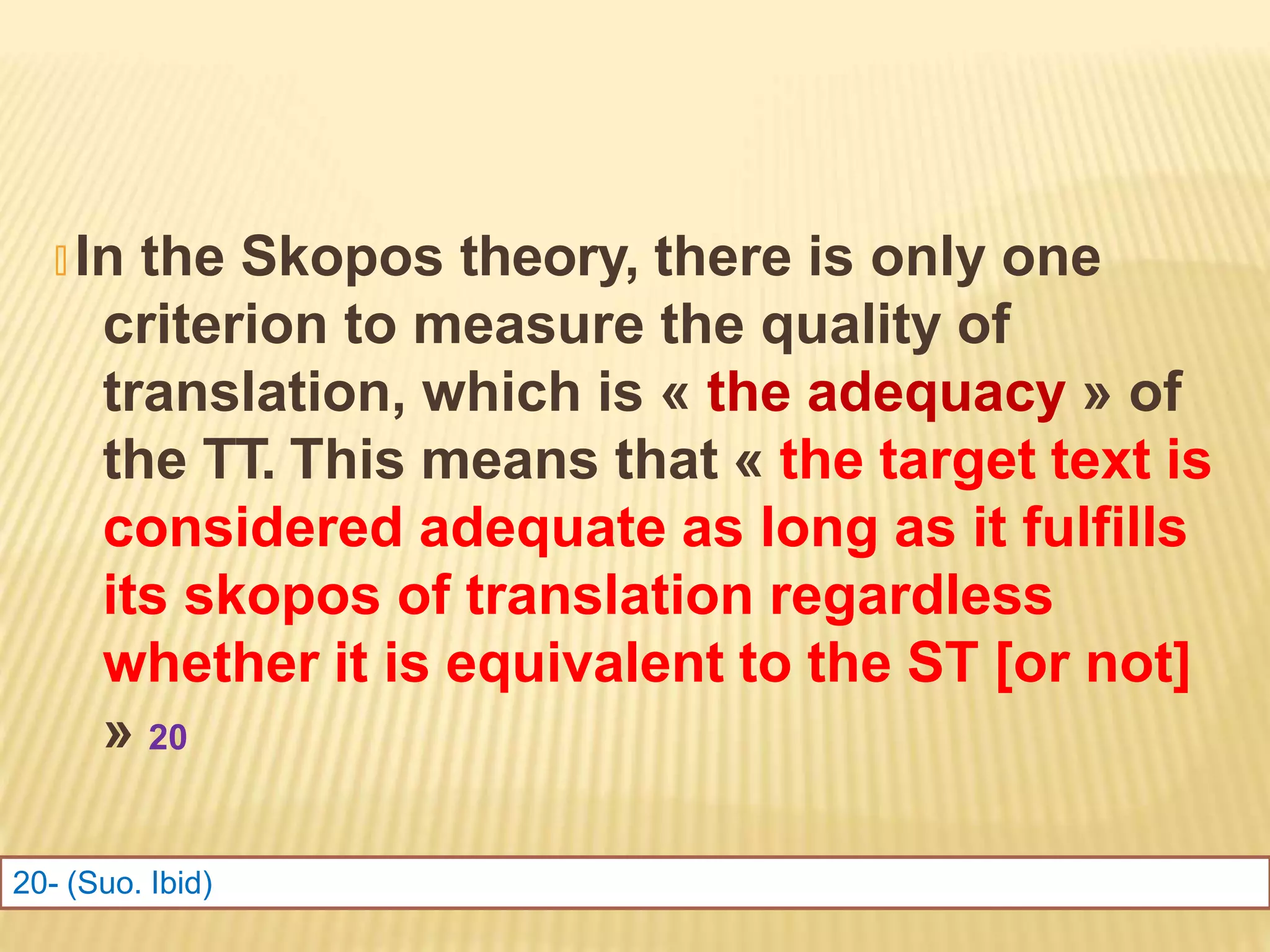 🞭 In the Skopos theory, there is only one
criterion to measure the quality of
translation, which is « the adequacy » of
the TT. This means that « the target text is
considered adequate as long as it fulfills
its skopos of translation regardless
whether it is equivalent to the ST [or not]
» 20
20- (Suo. Ibid)
 