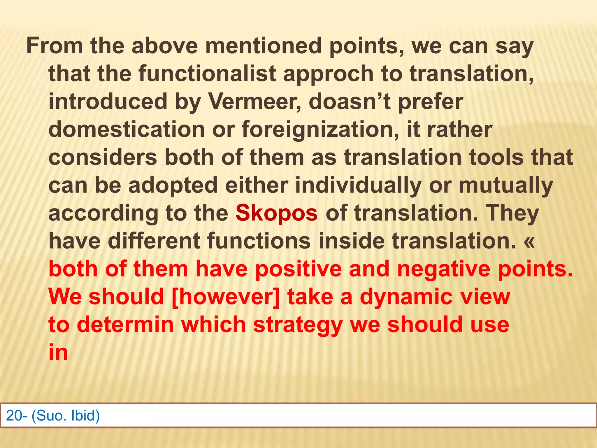 From the above mentioned points, we can say
that the functionalist approch to translation,
introduced by Vermeer, doasn’t prefer
domestication or foreignization, it rather
considers both of them as translation tools that
can be adopted either individually or mutually
according to the Skopos of translation. They
have different functions inside translation. «
both of them have positive and negative points.
We should [however] take a dynamic view
to determin which strategy we should use
in
translation »20
20- (Suo. Ibid)
 