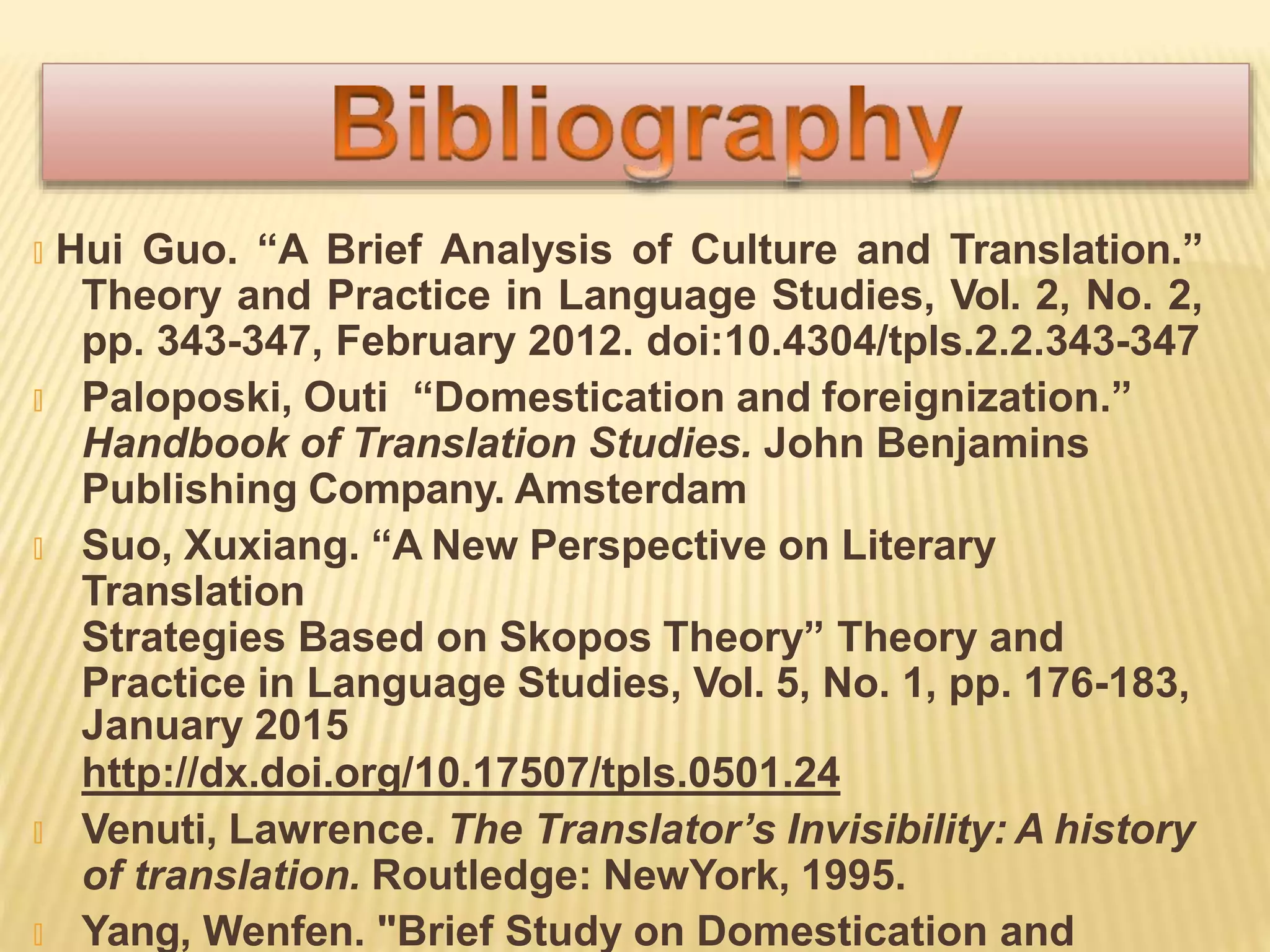 🞭 Hui Guo. “A Brief Analysis of Culture and Translation.”
Theory and Practice in Language Studies, Vol. 2, No. 2,
pp. 343-347, February 2012. doi:10.4304/tpls.2.2.343-347
🞭 Paloposki, Outi “Domestication and foreignization.”
Handbook of Translation Studies. John Benjamins
Publishing Company. Amsterdam
🞭 Suo, Xuxiang. “A New Perspective on Literary
Translation
Strategies Based on Skopos Theory” Theory and
Practice in Language Studies, Vol. 5, No. 1, pp. 176-183,
January 2015
http://dx.doi.org/10.17507/tpls.0501.24
🞭 Venuti, Lawrence. The Translator’s Invisibility: A history
of translation. Routledge: NewYork, 1995.
🞭 Yang, Wenfen. "Brief Study on Domestication and
 