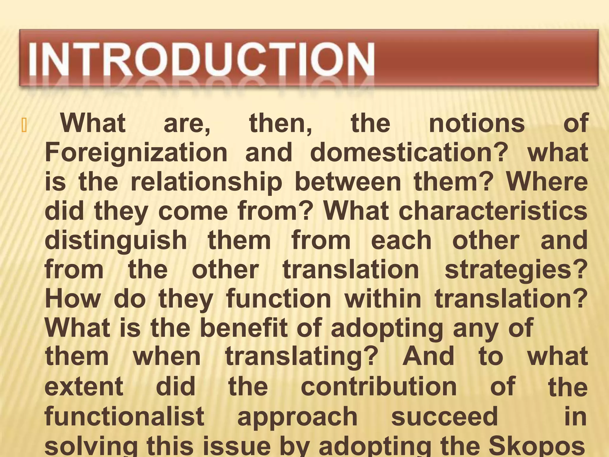 🞭 What are, then, the notions of
Foreignization and domestication? what
is the relationship between them? Where
did they come from? What characteristics
distinguish them from each other and
from the other translation strategies?
How do they function within translation?
What is the benefit of adopting any of
extent did the contribution of
them when translating? And to what
the
functionalist approach succeed in
solving this issue by adopting the Skopos
 