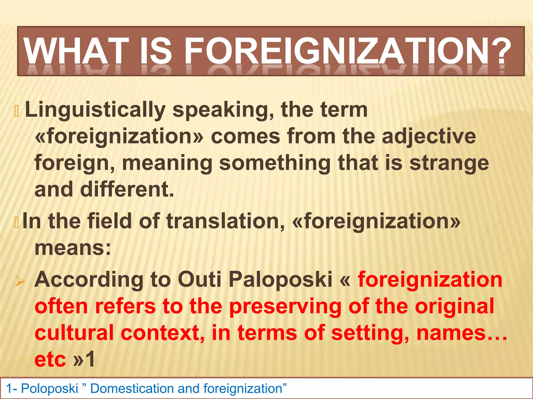 WHAT IS FOREIGNIZATION?
🞭 Linguistically speaking, the term
«foreignization» comes from the adjective
foreign, meaning something that is strange
and different.
🞭 In the field of translation, «foreignization»
means:
 According to Outi Paloposki « foreignization
often refers to the preserving of the original
cultural context, in terms of setting, names…
etc »1
 Xuxiang Suo: « Foreignization or
1- Poloposki ” Domestication and foreignization”
 