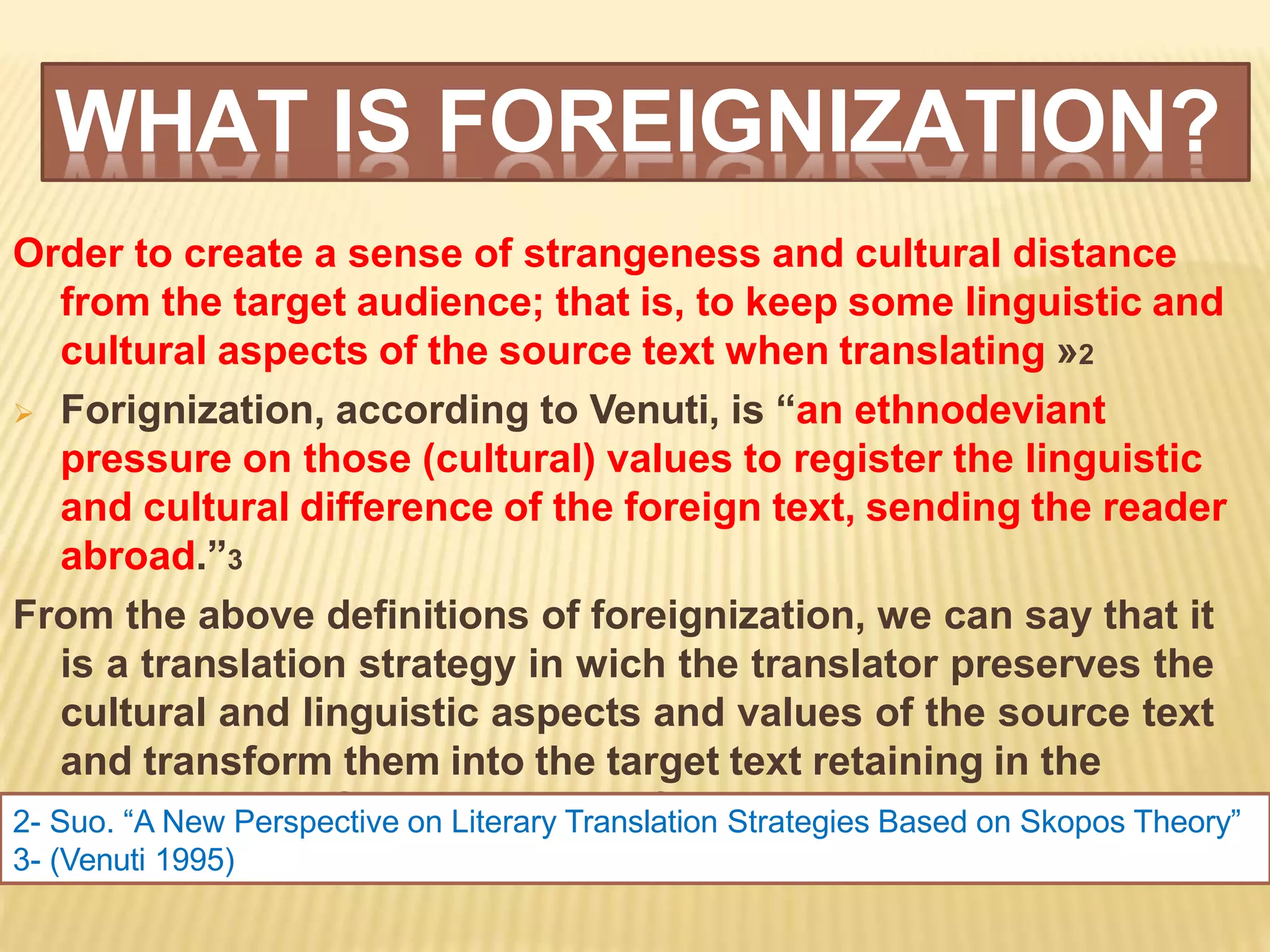 WHAT IS FOREIGNIZATION?
meantime the ST constituents’flavour.
Order to create a sense of strangeness and cultural distance
from the target audience; that is, to keep some linguistic and
cultural aspects of the source text when translating »2
 Forignization, according to Venuti, is “an ethnodeviant
pressure on those (cultural) values to register the linguistic
and cultural difference of the foreign text, sending the reader
abroad.”3
From the above definitions of foreignization, we can say that it
is a translation strategy in wich the translator preserves the
cultural and linguistic aspects and values of the source text
and transform them into the target text retaining in the
2- Suo. “A New Perspective on Literary Translation Strategies Based on Skopos Theory”
3- (Venuti 1995)
 