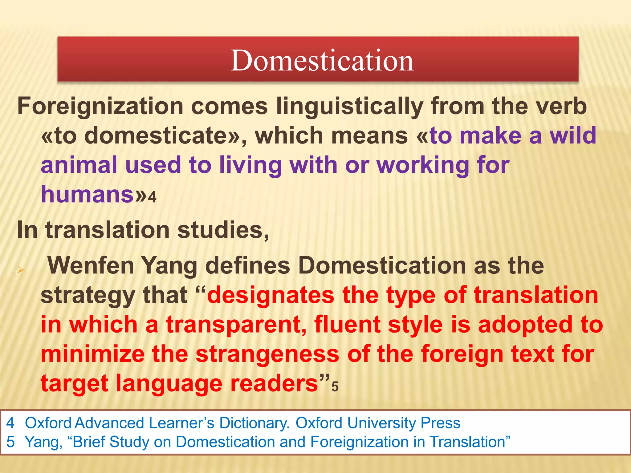 Foreignization comes linguistically from the verb
«to domesticate», which means «to make a wild
animal used to living with or working for
humans»4
In translation studies,
 Wenfen Yang defines Domestication as the
strategy that “designates the type of translation
in which a transparent, fluent style is adopted to
minimize the strangeness of the foreign text for
target language readers”5
4 Oxford Advanced Learner’s Dictionary. Oxford University Press
5 Yang, “Brief Study on Domestication and Foreignization in Translation”
Domestication
 