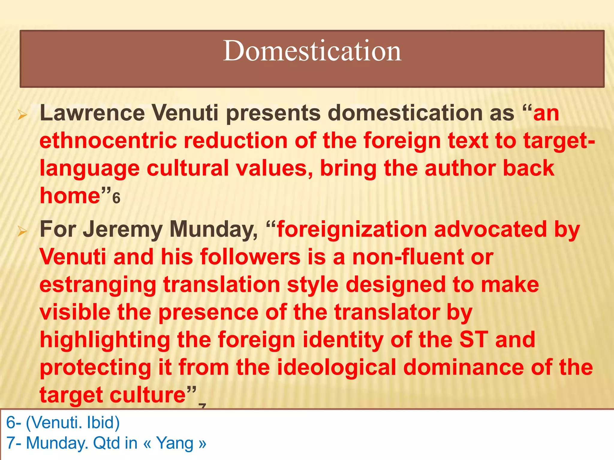 Domestication
 Lawrence Venuti presents domestication as “an
ethnocentric reduction of the foreign text to target-
language cultural values, bring the author back
home”6
 For Jeremy Munday, “foreignization advocated by
Venuti and his followers is a non-fluent or
estranging translation style designed to make
visible the presence of the translator by
highlighting the foreign identity of the ST and
protecting it from the ideological dominance of the
target culture”
7
6- (Venuti. Ibid)
7- Munday. Qtd in « Yang »
 