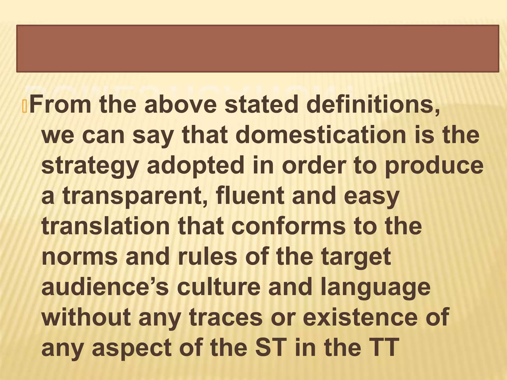 🞭From the above stated definitions,
we can say that domestication is the
strategy adopted in order to produce
a transparent, fluent and easy
translation that conforms to the
norms and rules of the target
audience’s culture and language
without any traces or existence of
any aspect of the ST in the TT
 