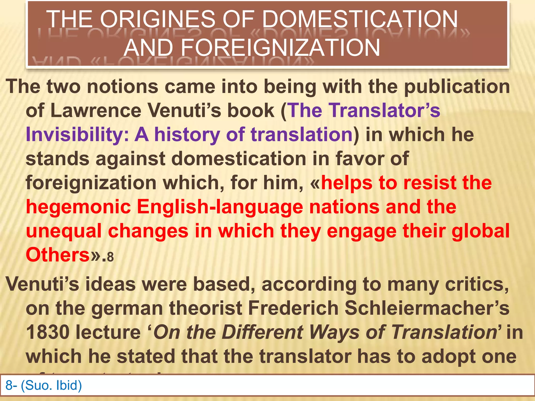 THE ORIGINES OF DOMESTICATION
AND FOREIGNIZATION
The two notions came into being with the publication
of Lawrence Venuti’s book (The Translator’s
Invisibility: A history of translation) in which he
stands against domestication in favor of
foreignization which, for him, «helps to resist the
hegemonic English-language nations and the
unequal changes in which they engage their global
Others».8
Venuti’s ideas were based, according to many critics,
on the german theorist Frederich Schleiermacher’s
1830 lecture ‘On the Different Ways of Translation’ in
which he stated that the translator has to adopt one
of two strategies:
8- (Suo. Ibid)
 