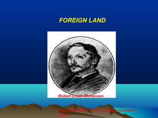FOREIGN LAND




Robert Louis Stevenson


(Born November 13, 1850, Died December 3,
1894)
 