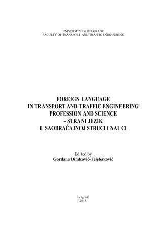 UNIVERSITY OF BELGRADE
FACULTY OF TRANSPORT AND TRAFFIC ENGINEERING
FOREIGN LANGUAGE
IN TRANSPORT AND TRAFFIC ENGINEERING
PROFESSION AND SCIENCE
– STRANI JEZIK
U SAOBRAĆAJNOJ STRUCI I NAUCI
Edited by
Gordana Dimković-Telebaković
Belgrade
2013.
 