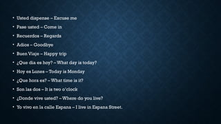 • Usted dispense – Excuse me
• Pase usted – Come in
• Recuerdos – Regards
• Adios – Goodbye
• Buen Viaje – Happy trip
• ¿Que dia es hoy? – What day is today?
• Hoy es Lunes – Today is Monday
• ¿Que hora es? – What time is it?
• Son las dos – It is two o’clock
• ¿Donde vive usted? – Where do you live?
• Yo vivo en la calle Espana – I live in Espana Street.
 