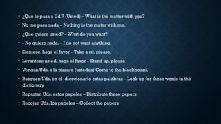 • ¿Que le pasa a Ud.? (Usted) – What is the matter with you?
• No me pasa nada – Nothing is the mater with me.
• ¿Que quiere usted? – What do you want?
• - No quiero nada. – I do not want anything.
• Sientese, haga el favor – Take a sit, please.
• Levantese usted, haga el favor – Stand up, please
• Vengan Uds. a la pizzara (ustedes) Come to the blackboard.
• Busquen Uds. en el dicccionario estas palabras – Look up for these words in the
dictionary
• Repartan Uds. estos papeles – Distribute these papers
• Recojan Uds. los papeles – Collect the papers
 
