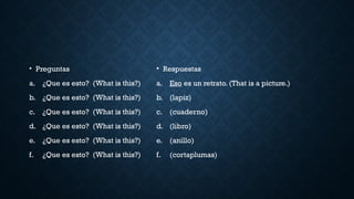 • Preguntas
a. ¿Que es esto? (What is this?)
b. ¿Que es esto? (What is this?)
c. ¿Que es esto? (What is this?)
d. ¿Que es esto? (What is this?)
e. ¿Que es esto? (What is this?)
f. ¿Que es esto? (What is this?)
• Respuestas
a. Eso es un retrato. (That is a picture.)
b. (lapiz)
c. (cuaderno)
d. (libro)
e. (anillo)
f. (cortaplumas)
 