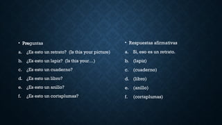• Pre
• Preguntas
a. ¿Es esto un retrato? (Is this your picture)
b. ¿Es esto un lapiz? (Is this your…)
c. ¿Es esto un cuaderno?
d. ¿Es esto un libro?
e. ¿Es esto un anillo?
f. ¿Es esto un cortaplumas?
• Respuestas afirmativas
a. Si, eso es un retrato.
b. (lapiz)
c. (cuaderno)
d. (libro)
e. (anillo)
f. (cortaplumas)
 