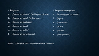 Note: The word “No” is placed before the verb.
• Preguntas
a. ¿Es esto un retrato? (Is this your picture)
b. ¿Es esto un lapiz? (Is this your…)
c. ¿Es esto un cuaderno?
d. ¿Es esto un libro?
e. ¿Es esto un anillo?
f. ¿Es esto un cortaplumas?
• Respuestas negativas
a. No, eso no es un retrato.
b. (lapiz)
c. (cuaderno)
d. (libro)
e. (anillo)
f. (cortaplumas)
 