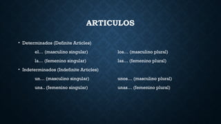 ARTICULOS
• Determinados (Definite Articles)
el… (masculino singular) los… (masculino plural)
la… (femenino singular) las… (femenino plural)
• Indeterminados (Indefinite Articles)
un… (masculino singular) unos… (masculino plural)
una.. (femenino singular) unas… (femenino plural)
 