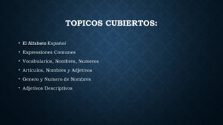 TOPICOS CUBIERTOS:
• El Alfabeto Español
• Expressiones Comunes
• Vocabularios, Nombres, Numeros
• Articulos, Nombres y Adjetivos
• Genero y Numero de Nombres
• Adjetivos Descriptivos
 