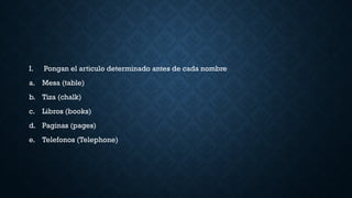 I. Pongan el articulo determinado antes de cada nombre
a. Mesa (table)
b. Tiza (chalk)
c. Libros (books)
d. Paginas (pages)
e. Telefonos (Telephone)
 