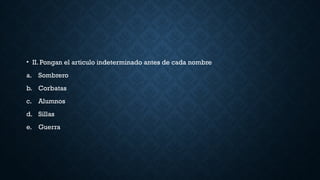 • II. Pongan el articulo indeterminado antes de cada nombre
a. Sombrero
b. Corbatas
c. Alumnos
d. Sillas
e. Guerra
 