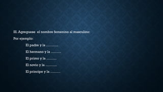 III. Agreguese el nombre femenino al masculino:
Por ejemplo:
El padre y la ………..
El hermano y la ………
El primo y la ………
El novio y la ……….
El principe y la ………
 