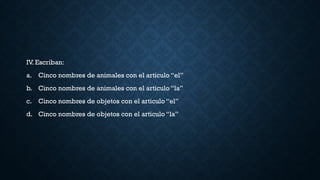IV. Escriban:
a. Cinco nombres de animales con el articulo “el”
b. Cinco nombres de animales con el articulo “la”
c. Cinco nombres de objetos con el articulo “el”
d. Cinco nombres de objetos con el articulo “la”
 