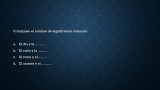 V. Indiquen el nombre de significacion contraria:
a. El dia y la ……..
b. El cielo y la ……..
c. El norte y el……..
d. El oriente y el ………
 